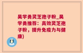 吴学勇灵芝孢子粉_吴学勇推荐：高效灵芝孢子粉，提升免疫力与健康)