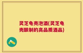 灵芝龟壳泡酒(灵芝龟壳酿制的高品质酒品)