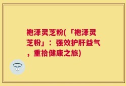 袍泽灵芝粉(「袍泽灵芝粉」：强效护肝益气，重拾健康之旅)