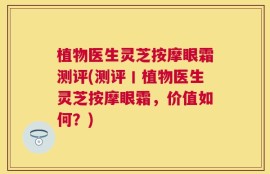 植物医生灵芝按摩眼霜测评(测评丨植物医生灵芝按摩眼霜，价值如何？)