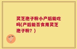 灵芝孢子粉小产后能吃吗(产后能否食用灵芝孢子粉？)