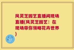 风灵芝园艺直播间现场直播(风灵芝园艺：在现场带你领略花卉世界)