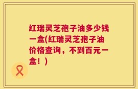 红瑞灵芝孢子油多少钱一盒(红瑞灵芝孢子油价格查询，不到百元一盒！)
