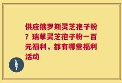 供应俄罗斯灵芝孢子粉？瑞草灵芝孢子粉一百元福利，都有哪些福利活动