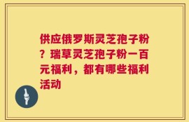 供应俄罗斯灵芝孢子粉？瑞草灵芝孢子粉一百元福利，都有哪些福利活动