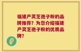 福建产灵芝孢子粉的品牌推荐？为您介绍福建产灵芝孢子粉的优质品牌？