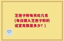 芝孢子粉每天吃几克 (每日摄入芝孢子粉的适宜克数是多少？)