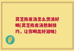 灵芝陈皮汤怎么煲汤好喝(灵芝陈皮汤熬制技巧，让你喝出好滋味)
