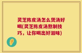 灵芝陈皮汤怎么煲汤好喝(灵芝陈皮汤熬制技巧，让你喝出好滋味)
