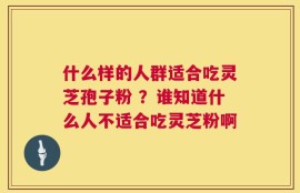 什么样的人群适合吃灵芝孢子粉 ？谁知道什么人不适合吃灵芝粉啊