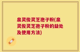 泉灵俊灵芝孢子粉(泉灵俊灵芝孢子粉的益处及使用方法)