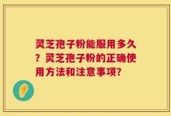灵芝孢子粉能服用多久？灵芝孢子粉的正确使用方法和注意事项？
