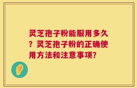 灵芝孢子粉能服用多久？灵芝孢子粉的正确使用方法和注意事项？