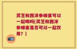 灵芝和西洋参蜂蜜可以一起喝吗(灵芝和西洋参蜂蜜是否可以一起饮用？)