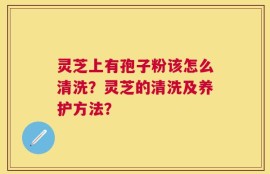 灵芝上有孢子粉该怎么清洗？灵芝的清洗及养护方法？