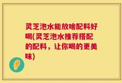 灵芝泡水能放啥配料好喝(灵芝泡水推荐搭配的配料，让你喝的更美味)
