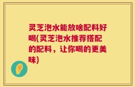 灵芝泡水能放啥配料好喝(灵芝泡水推荐搭配的配料，让你喝的更美味)