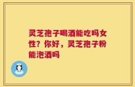 灵芝孢子喝酒能吃吗女性？你好，灵芝孢子粉能泡酒吗