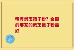 稀有灵芝孢子粉？全国的那家的灵芝孢子粉最好