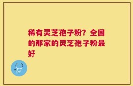 稀有灵芝孢子粉？全国的那家的灵芝孢子粉最好