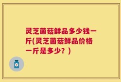 灵芝菌菇鲜品多少钱一斤(灵芝菌菇鲜品价格一斤是多少？)