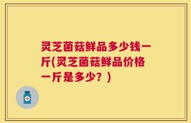 灵芝菌菇鲜品多少钱一斤(灵芝菌菇鲜品价格一斤是多少？)