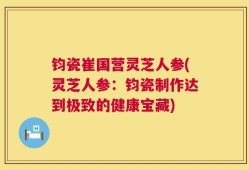 钧瓷崔国营灵芝人参(灵芝人参：钧瓷制作达到极致的健康宝藏)
