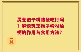 灵芝孢子粉脑梗吃行吗？解读灵芝孢子粉对脑梗的作用与食用方法？