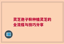 灵芝孢子粉种植灵芝的全流程与技巧分享