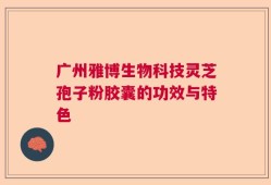 广州雅博生物科技灵芝孢子粉胶囊的功效与特色