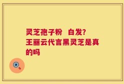 灵芝孢子粉  白发？王丽云代言黑灵芝是真的吗