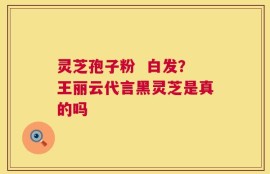 灵芝孢子粉  白发？王丽云代言黑灵芝是真的吗