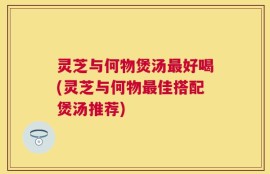 灵芝与何物煲汤最好喝(灵芝与何物最佳搭配煲汤推荐)