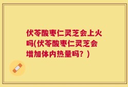 伏苓酸枣仁灵芝会上火吗(伏苓酸枣仁灵芝会增加体内热量吗？)
