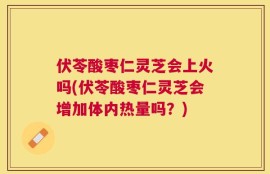 伏苓酸枣仁灵芝会上火吗(伏苓酸枣仁灵芝会增加体内热量吗？)