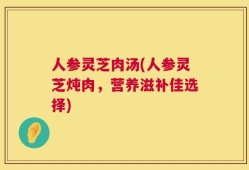 人参灵芝肉汤(人参灵芝炖肉，营养滋补佳选择)