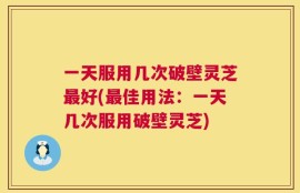 一天服用几次破壁灵芝最好(最佳用法：一天几次服用破壁灵芝)