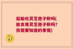 后能吃灵芝孢子粉吗(能食用灵芝孢子粉吗？你需要知道的事情)