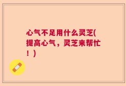 心气不足用什么灵芝(提高心气，灵芝来帮忙！)