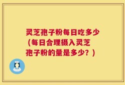 灵芝孢子粉每日吃多少 (每日合理摄入灵芝孢子粉的量是多少？)