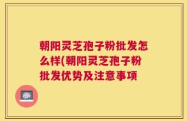 朝阳灵芝孢子粉批发怎么样(朝阳灵芝孢子粉批发优势及注意事项