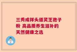 三秀成祥头道灵芝孢子粉 高品质养生滋补的天然健康之选