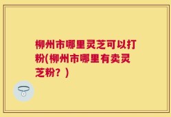 柳州市哪里灵芝可以打粉(柳州市哪里有卖灵芝粉？)