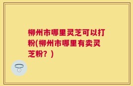 柳州市哪里灵芝可以打粉(柳州市哪里有卖灵芝粉？)