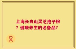 上海长白山灵芝孢子粉？健康养生的必备品？