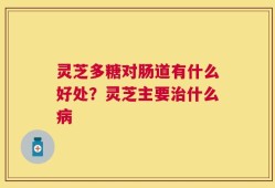 灵芝多糖对肠道有什么好处？灵芝主要治什么病