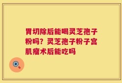 胃切除后能喝灵芝孢子粉吗？灵芝孢子粉子宫肌瘤术后能吃吗