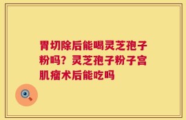 胃切除后能喝灵芝孢子粉吗？灵芝孢子粉子宫肌瘤术后能吃吗