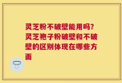 灵芝粉不破壁能用吗？灵芝袍子粉破壁和不破壁的区别体现在哪些方面
