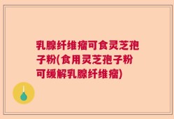 乳腺纤维瘤可食灵芝孢子粉(食用灵芝孢子粉可缓解乳腺纤维瘤)